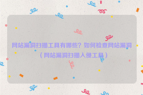 网站漏洞扫描工具有哪些？如何检查网站漏洞（网站漏洞扫描入侵工具）