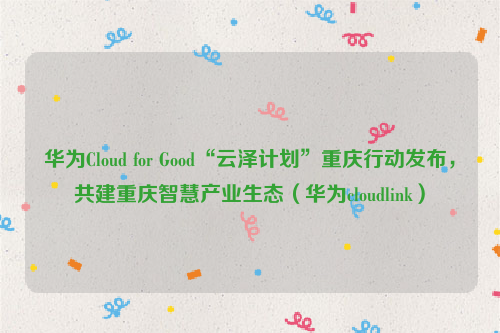 华为Cloud for Good“云泽计划”重庆行动发布，共建重庆智慧产业生态（华为cloudlink）