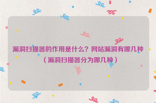 漏洞扫描器的作用是什么？网站漏洞有哪几种（漏洞扫描器分为哪几种）