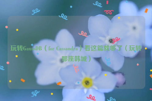玩转GaussDB（for Cassandra）看这篇就够了（玩转那座韩城）