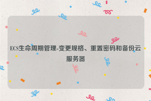 ECS生命周期管理-变更规格、重置密码和备份云服务器