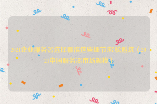 2021企业服务器选择看准这些细节!轻松避坑（2021中国服务器市场规模）