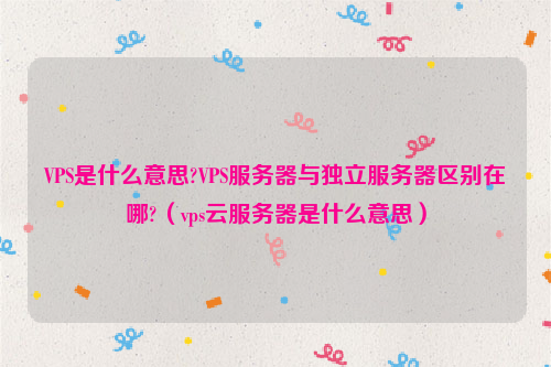 VPS是什么意思?VPS服务器与独立服务器区别在哪?（vps云服务器是什么意思）