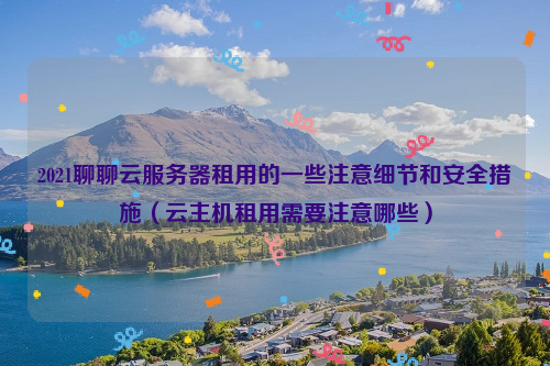 2021聊聊云服务器租用的一些注意细节和安全措施（云主机租用需要注意哪些）