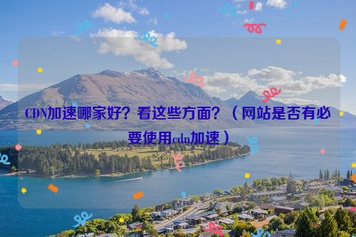 CDN加速哪家好？看这些方面？（网站是否有必要使用cdn加速）