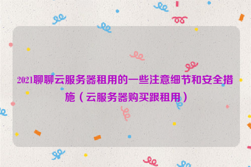 2021聊聊云服务器租用的一些注意细节和安全措施（云服务器购买跟租用）
