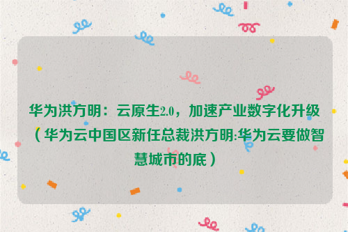 华为洪方明：云原生2.0，加速产业数字化升级（华为云中国区新任总裁洪方明:华为云要做智慧城市的底）