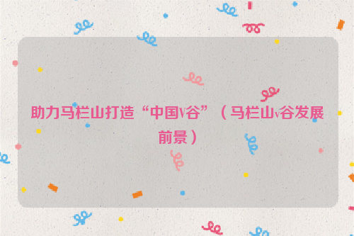 助力马栏山打造“中国V谷”（马栏山v谷发展前景）