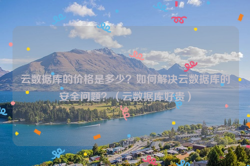 云数据库的价格是多少？如何解决云数据库的安全问题？（云数据库好贵）