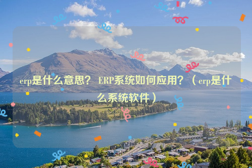erp是什么意思？ ERP系统如何应用？（erp是什么系统软件）