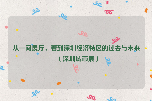 从一间展厅，看到深圳经济特区的过去与未来（深圳城市展）