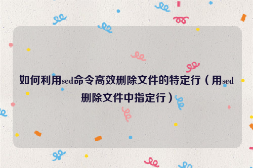 如何利用sed命令高效删除文件的特定行（用sed删除文件中指定行）