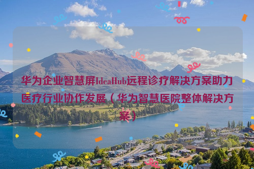 华为企业智慧屏IdeaHub远程诊疗解决方案助力医疗行业协作发展（华为智慧医院整体解决方案）