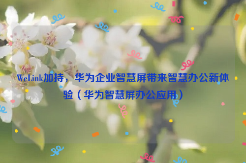 WeLink加持，华为企业智慧屏带来智慧办公新体验（华为智慧屏办公应用）
