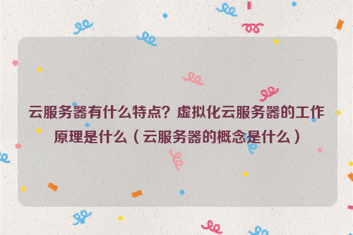 云服务器有什么特点？虚拟化云服务器的工作原理是什么（云服务器的概念是什么）