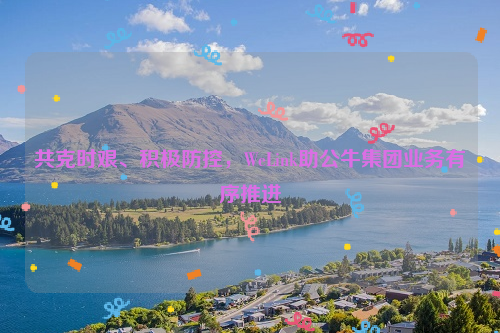 共克时艰、积极防控，WeLink助公牛集团业务有序推进