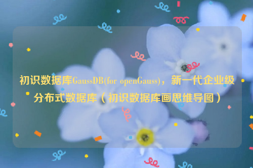 初识数据库GaussDB(for openGauss)，新一代企业级分布式数据库（初识数据库画思维导图）
