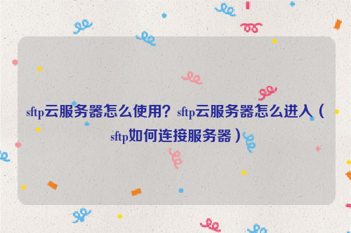sftp云服务器怎么使用？sftp云服务器怎么进入（sftp如何连接服务器）