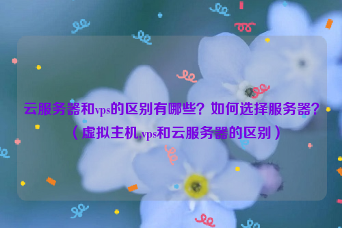 云服务器和vps的区别有哪些？如何选择服务器？（虚拟主机,vps和云服务器的区别）