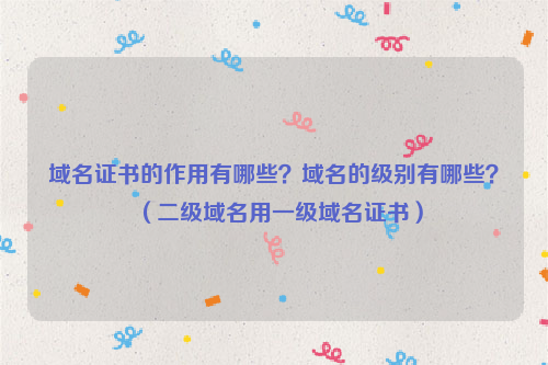 域名证书的作用有哪些？域名的级别有哪些？（二级域名用一级域名证书）