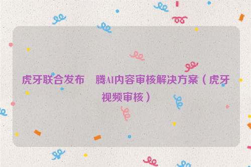 虎牙联合发布昇腾AI内容审核解决方案（虎牙视频审核）