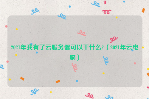 2021年我有了云服务器可以干什么?（2021年云电脑）