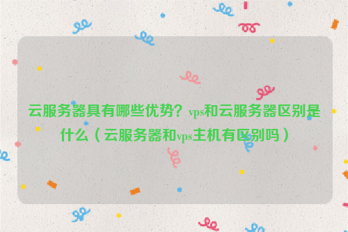 云服务器具有哪些优势？vps和云服务器区别是什么（云服务器和vps主机有区别吗）