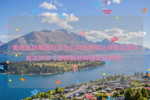 重庆机场集团与华为公司签署深化战略及项目框架协议（重庆机场集团企业愿景）