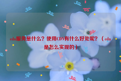 cdn服务是什么？使用CDN有什么好处呢？（cdn是怎么实现的）