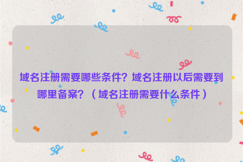 域名注册需要哪些条件？域名注册以后需要到哪里备案？（域名注册需要什么条件）