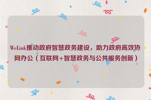 WeLink推动政府智慧政务建设，助力政府高效协同办公（互联网+智慧政务与公共服务创新）