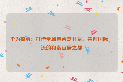 华为鲁勇：打造全场景智慧北京，共创国际一流的和谐宜居之都