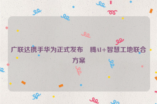 广联达携手华为正式发布昇腾AI+智慧工地联合方案