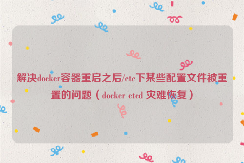 解决docker容器重启之后/etc下某些配置文件被重置的问题（docker etcd 灾难恢复）
