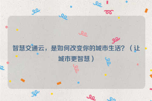 智慧交通云，是如何改变你的城市生活？（让城市更智慧）