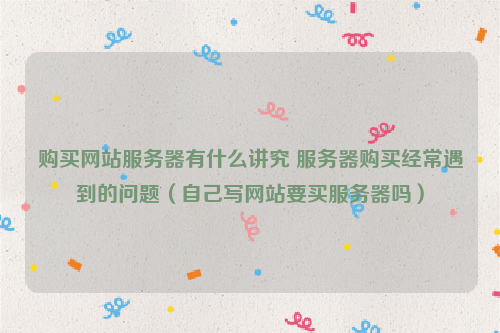 购买网站服务器有什么讲究 服务器购买经常遇到的问题（自己写网站要买服务器吗）