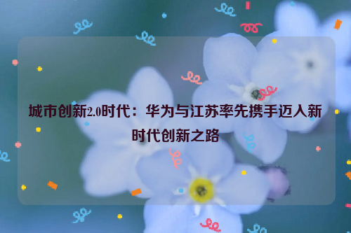 城市创新2.0时代：华为与江苏率先携手迈入新时代创新之路