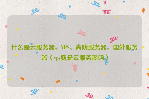 什么是云服务器、VPS、高防服务器、国外服务器（vps就是云服务器吗）