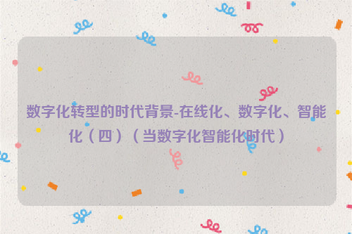 数字化转型的时代背景-在线化、数字化、智能化（四）（当数字化智能化时代）
