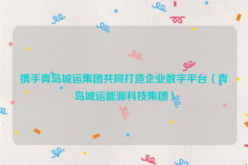 携手青岛城运集团共同打造企业数字平台（青岛城运能源科技集团）