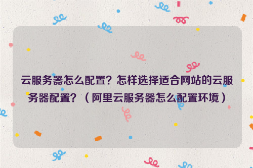 云服务器怎么配置？怎样选择适合网站的云服务器配置？（阿里云服务器怎么配置环境）