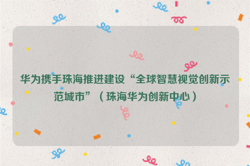 华为携手珠海推进建设“全球智慧视觉创新示范城市”（珠海华为创新中心）