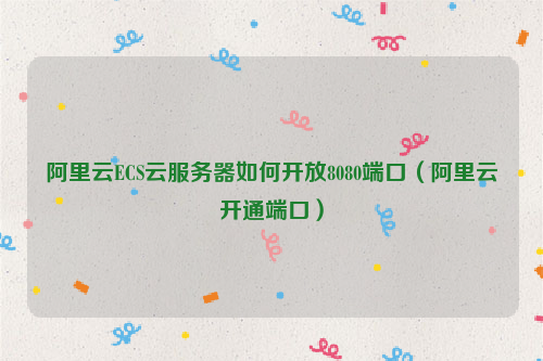 阿里云ECS云服务器如何开放8080端口（阿里云开通端口）