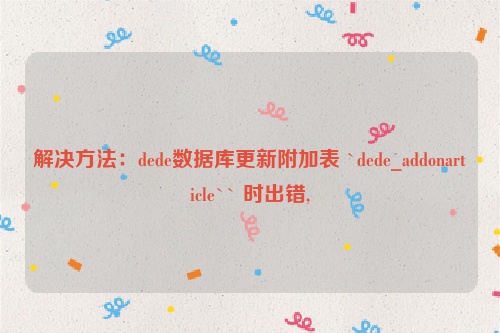 解决方法：dede数据库更新附加表 `dede_addonarticle`` 时出错,