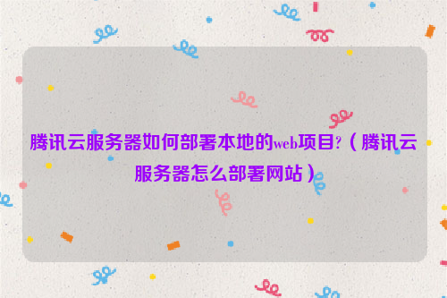 腾讯云服务器如何部署本地的web项目?（腾讯云服务器怎么部署网站）