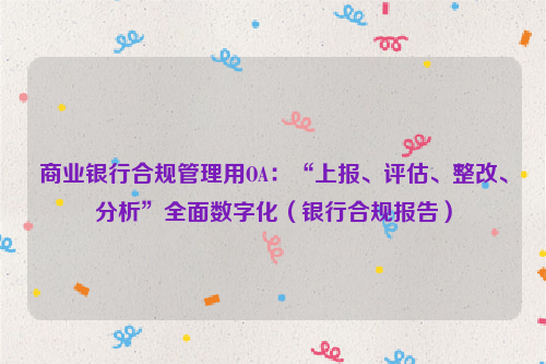 商业银行合规管理用OA：“上报、评估、整改、分析”全面数字化（银行合规报告）