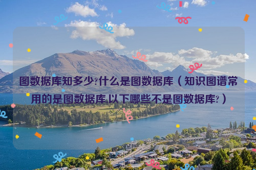 图数据库知多少?什么是图数据库（知识图谱常用的是图数据库,以下哪些不是图数据库?）