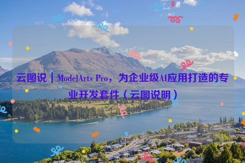 云图说｜ModelArts Pro，为企业级AI应用打造的专业开发套件（云图说明）