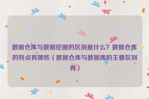 数据仓库与数据挖掘的区别是什么？数据仓库的特点有哪些（数据仓库与数据库的主要区别有）