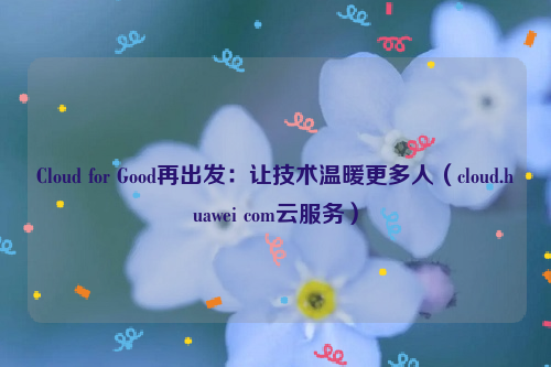 Cloud for Good再出发：让技术温暖更多人（cloud.huawei com云服务）